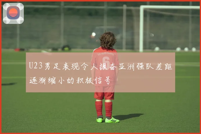 U23男足表现令人振奋亚洲强队差距逐渐缩小的积极信号