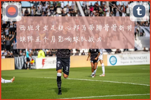 西班牙女足核心邦马蒂腓骨骨折将缺阵五个月影响球队战力