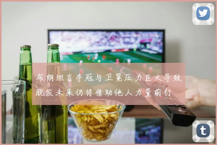 布朗坦言夺冠与卫冕压力巨大导致脱发未来仍将借助他人力量前行