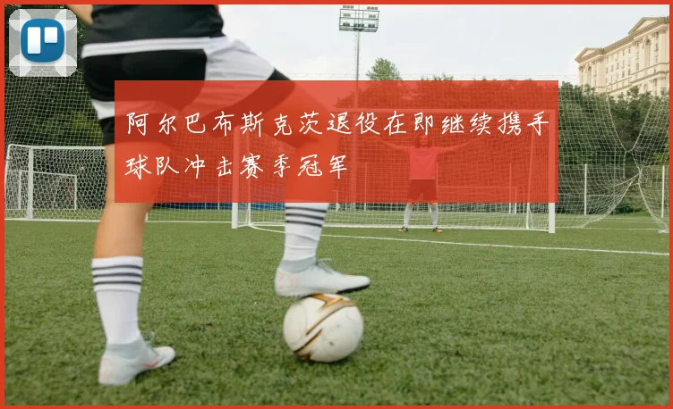 阿尔巴布斯克茨退役在即继续携手球队冲击赛季冠军
