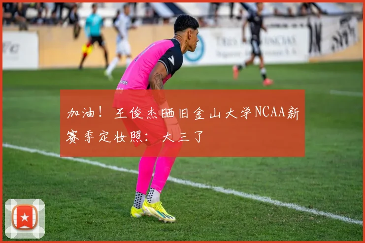 加油！王俊杰晒旧金山大学NCAA新赛季定妆照：大三了