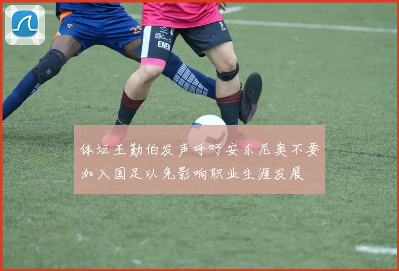 体坛王勤伯发声呼吁安东尼奥不要加入国足以免影响职业生涯发展