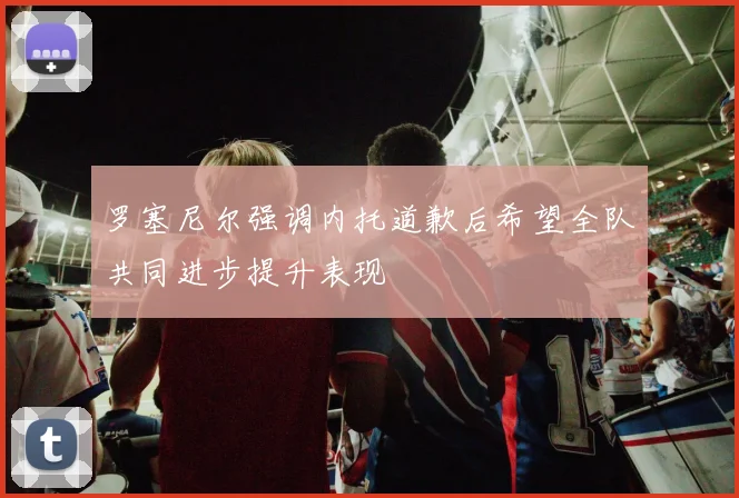 罗塞尼尔强调内托道歉后希望全队共同进步提升表现