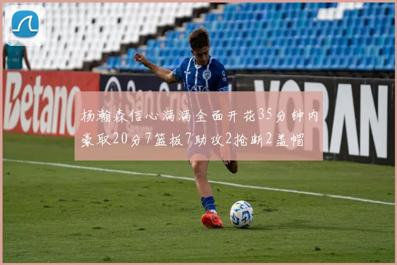杨瀚森信心满满全面开花35分钟内豪取20分7篮板7助攻2抢断2盖帽