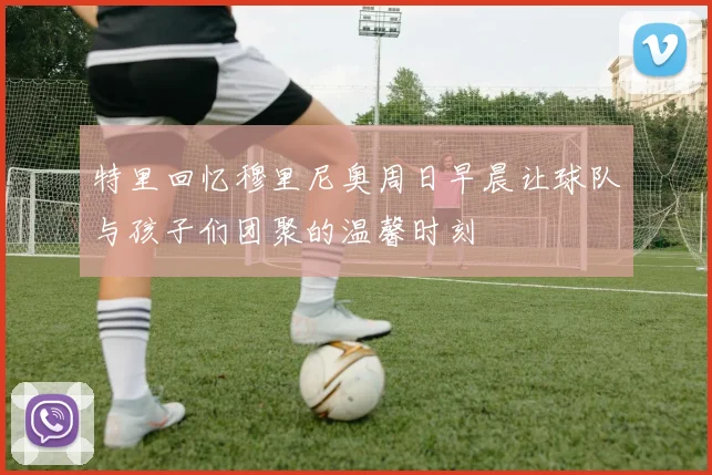 特里回忆穆里尼奥周日早晨让球队与孩子们团聚的温馨时刻