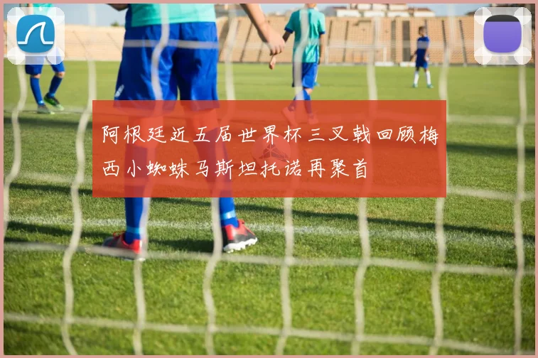 阿根廷近五届世界杯三叉戟回顾梅西小蜘蛛马斯坦托诺再聚首
