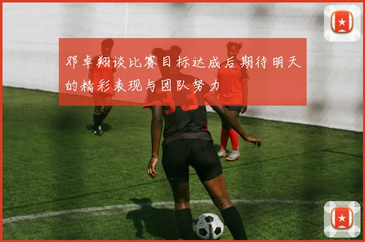 邓卓翔谈比赛目标达成后期待明天的精彩表现与团队努力