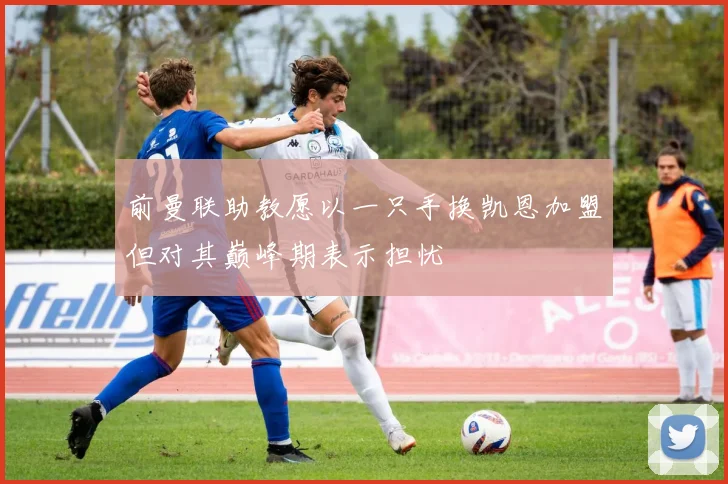 前曼联助教愿以一只手换凯恩加盟但对其巅峰期表示担忧