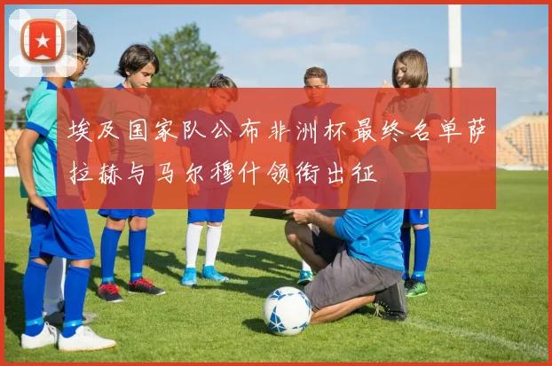 埃及国家队公布非洲杯最终名单萨拉赫与马尔穆什领衔出征