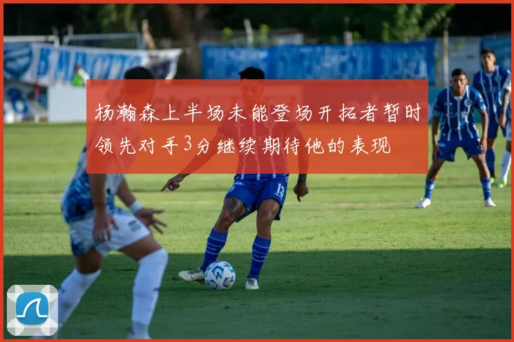 杨瀚森上半场未能登场开拓者暂时领先对手3分继续期待他的表现