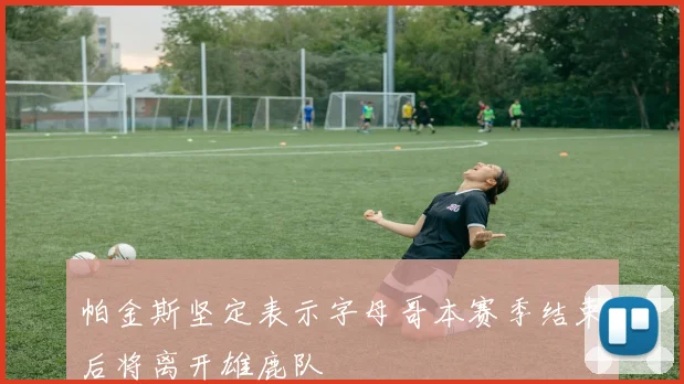 帕金斯坚定表示字母哥本赛季结束后将离开雄鹿队
