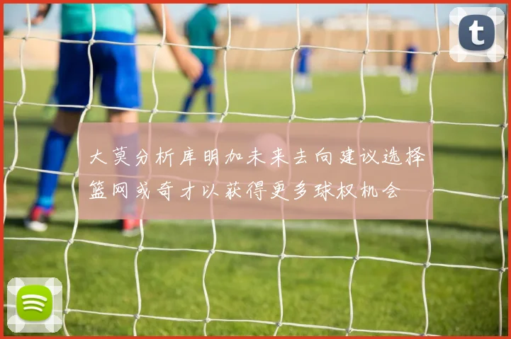 大莫分析库明加未来去向建议选择篮网或奇才以获得更多球权机会