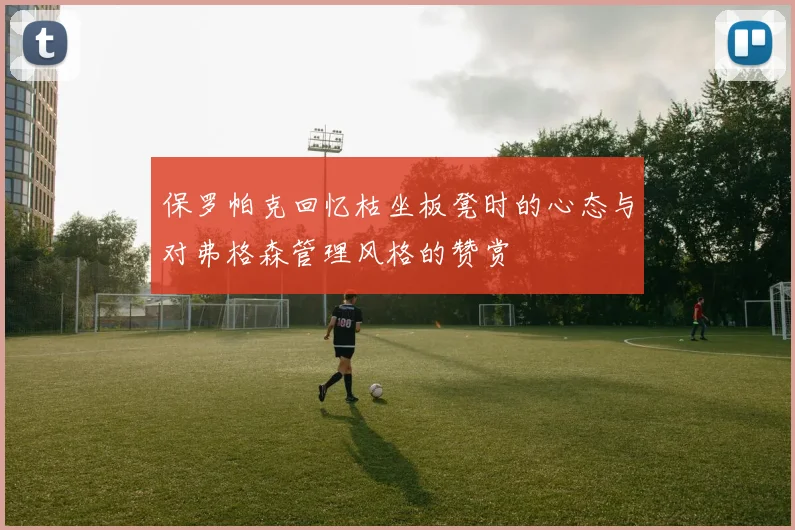 保罗帕克回忆枯坐板凳时的心态与对弗格森管理风格的赞赏