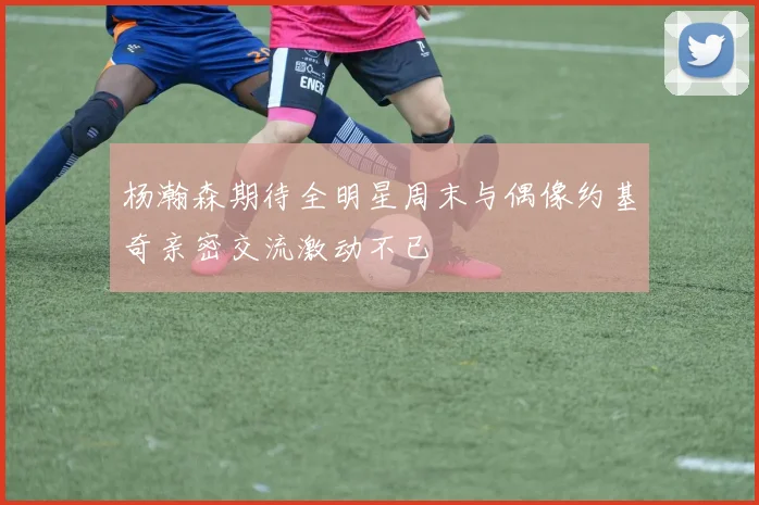 杨瀚森期待全明星周末与偶像约基奇亲密交流激动不已