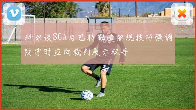 科尔谈SGA与巴特勒造犯规技巧强调防守时应向裁判展示双手