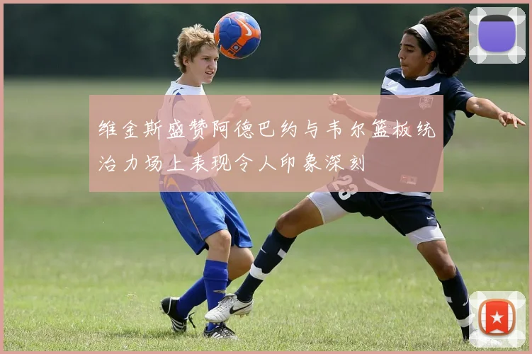 维金斯盛赞阿德巴约与韦尔篮板统治力场上表现令人印象深刻