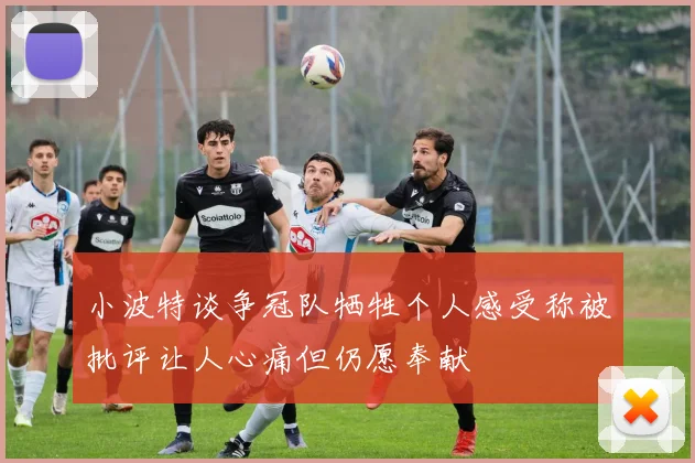 小波特谈争冠队牺牲个人感受称被批评让人心痛但仍愿奉献
