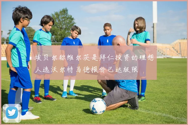 埃贝尔称维尔茨是拜仁投资的理想人选沃尔特马德报价已达极限
