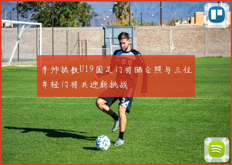 李帅执教U19国足门将晒合照与三位年轻门将共迎新挑战