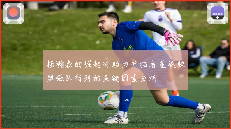 杨瀚森的崛起将助力开拓者重返联盟强队行列的关键因素分析