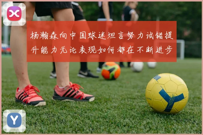 杨瀚森向中国球迷坦言努力试错提升能力无论表现如何都在不断进步
