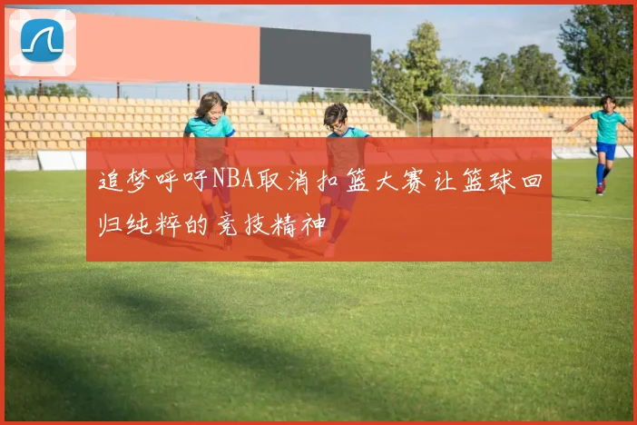 追梦呼吁NBA取消扣篮大赛让篮球回归纯粹的竞技精神