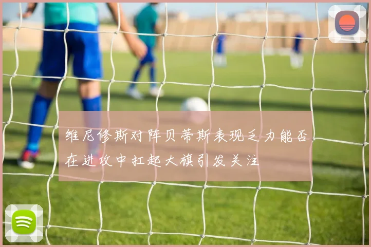 维尼修斯对阵贝蒂斯表现乏力能否在进攻中扛起大旗引发关注
