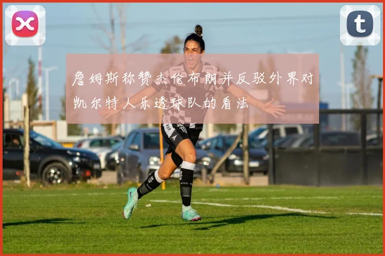 詹姆斯称赞杰伦布朗并反驳外界对凯尔特人乐透球队的看法