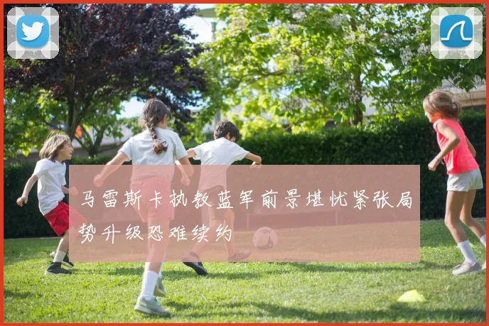 马雷斯卡执教蓝军前景堪忧紧张局势升级恐难续约