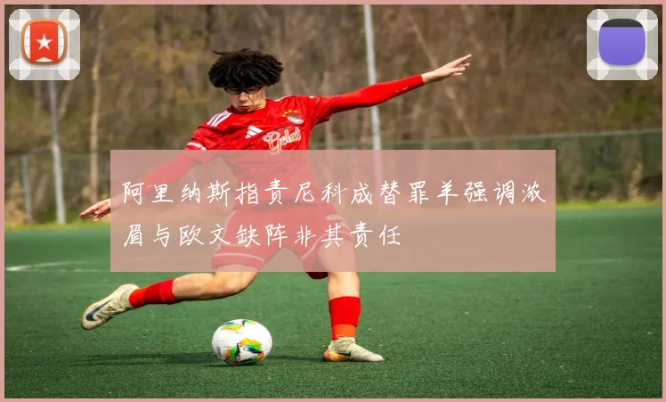 阿里纳斯指责尼科成替罪羊强调浓眉与欧文缺阵非其责任