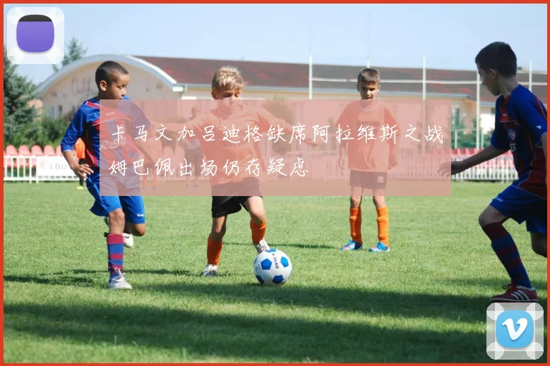 卡马文加吕迪格缺席阿拉维斯之战姆巴佩出场仍存疑虑