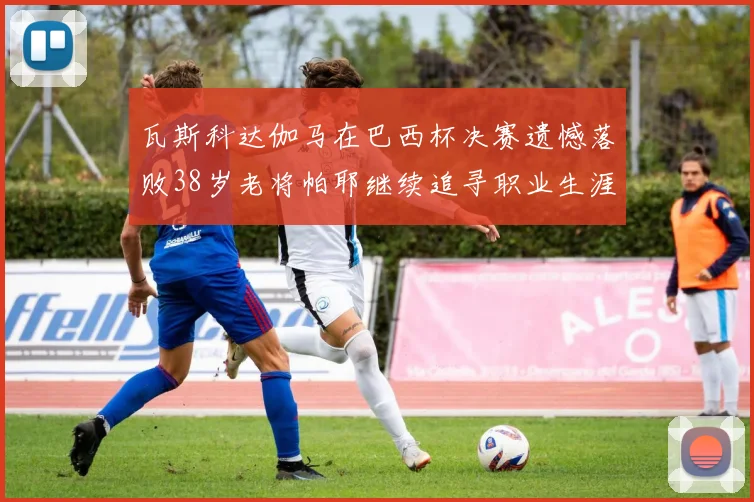 瓦斯科达伽马在巴西杯决赛遗憾落败38岁老将帕耶继续追寻职业生涯首冠