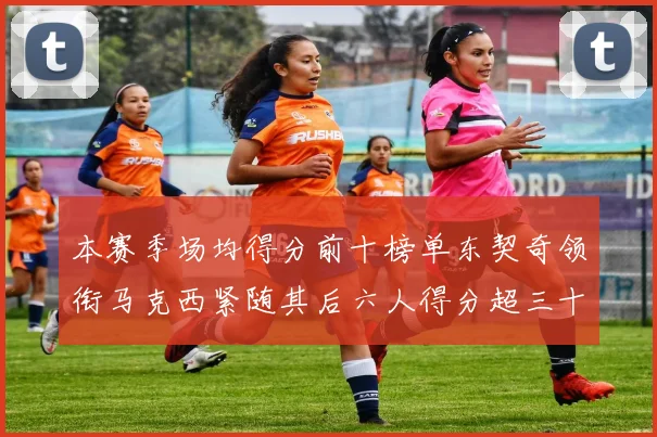 本赛季场均得分前十榜单东契奇领衔马克西紧随其后六人得分超三十