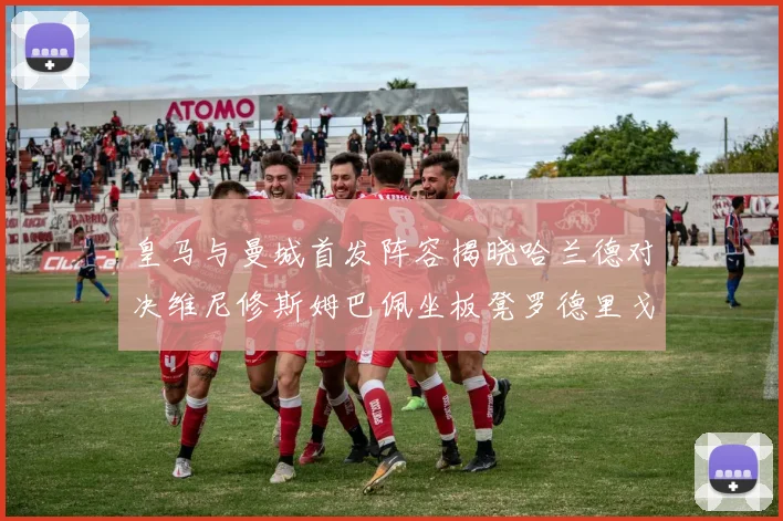 皇马与曼城首发阵容揭晓哈兰德对决维尼修斯姆巴佩坐板凳罗德里戈出战