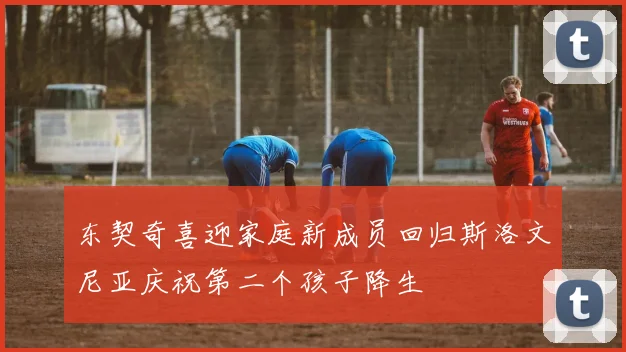 东契奇喜迎家庭新成员回归斯洛文尼亚庆祝第二个孩子降生