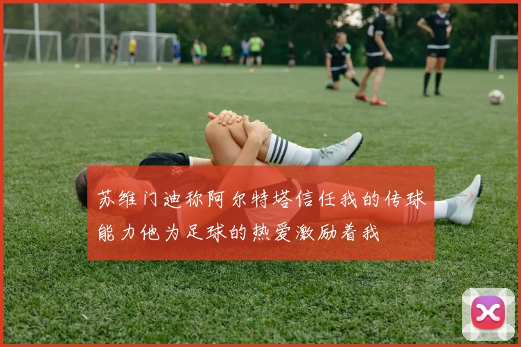 苏维门迪称阿尔特塔信任我的传球能力他为足球的热爱激励着我