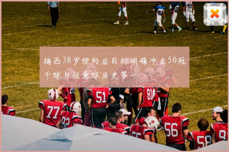 梅西38岁续约后目标明确冲击50冠千球与任意球历史第一