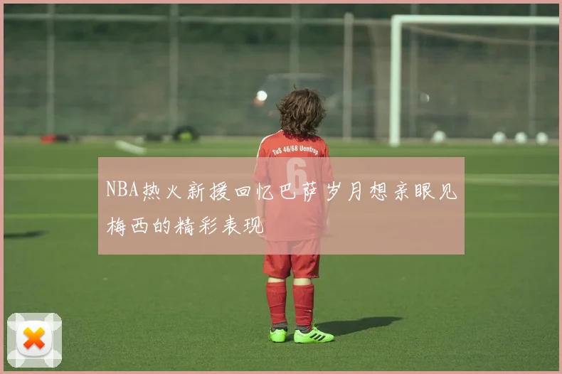 NBA热火新援回忆巴萨岁月想亲眼见梅西的精彩表现