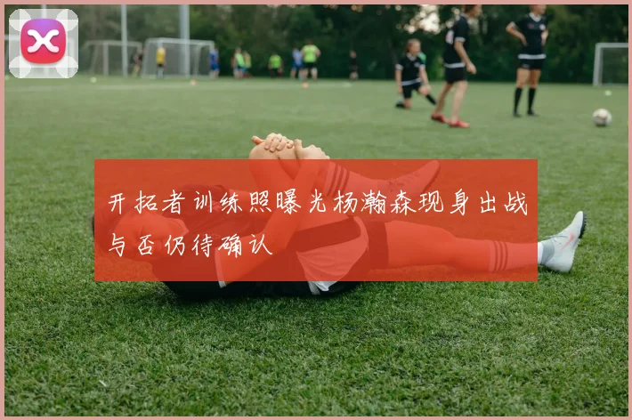 开拓者训练照曝光杨瀚森现身出战与否仍待确认