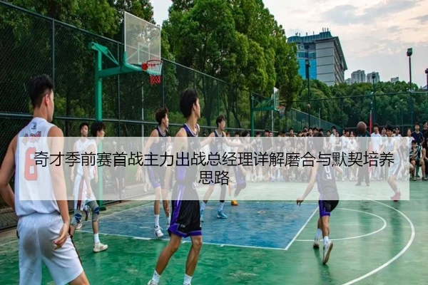 奇才季前赛首战主力出战总经理详解磨合与默契培养思路 | BAJIESPORTS